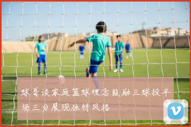 球哥谈家庭篮球理念鼓励三球投半场三分展现独特风格