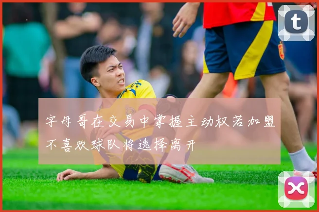 字母哥在交易中掌握主动权若加盟不喜欢球队将选择离开