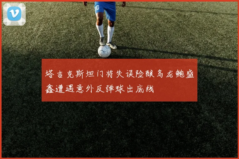 塔吉克斯坦门将失误险酿乌龙鲍盛鑫遭遇意外反弹球出底线