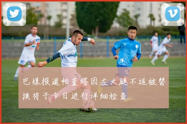 巴媒报道帕奎塔因左大腿不适被替换将于今日进行详细检查