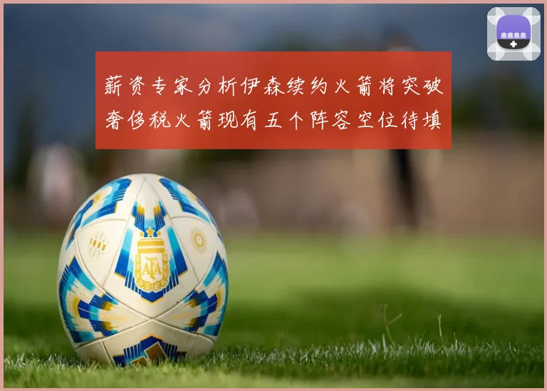 薪资专家分析伊森续约火箭将突破奢侈税火箭现有五个阵容空位待填补