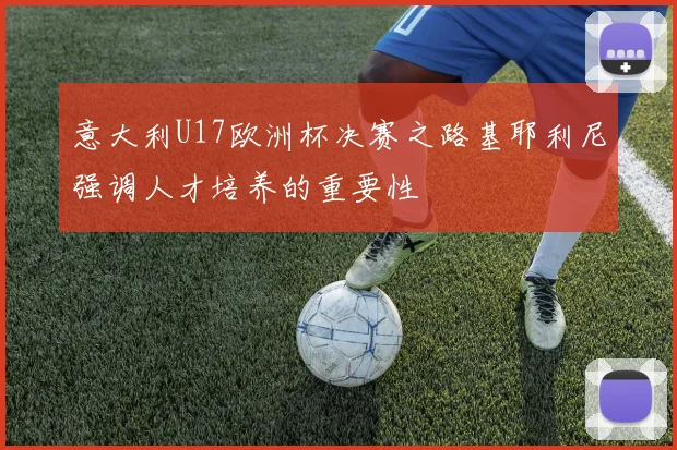 意大利U17欧洲杯决赛之路基耶利尼强调人才培养的重要性
