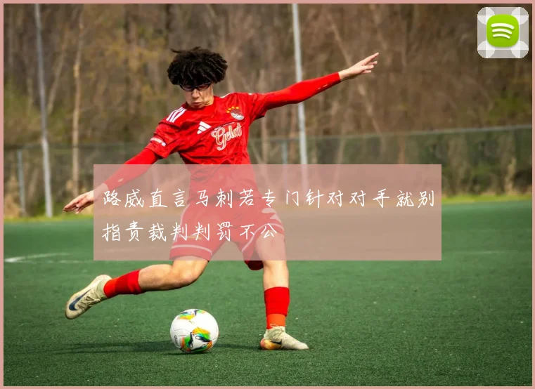 路威直言马刺若专门针对对手就别指责裁判判罚不公
