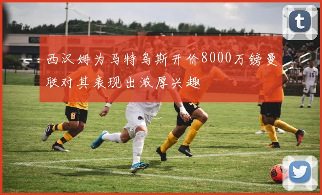 西汉姆为马特乌斯开价8000万镑曼联对其表现出浓厚兴趣
