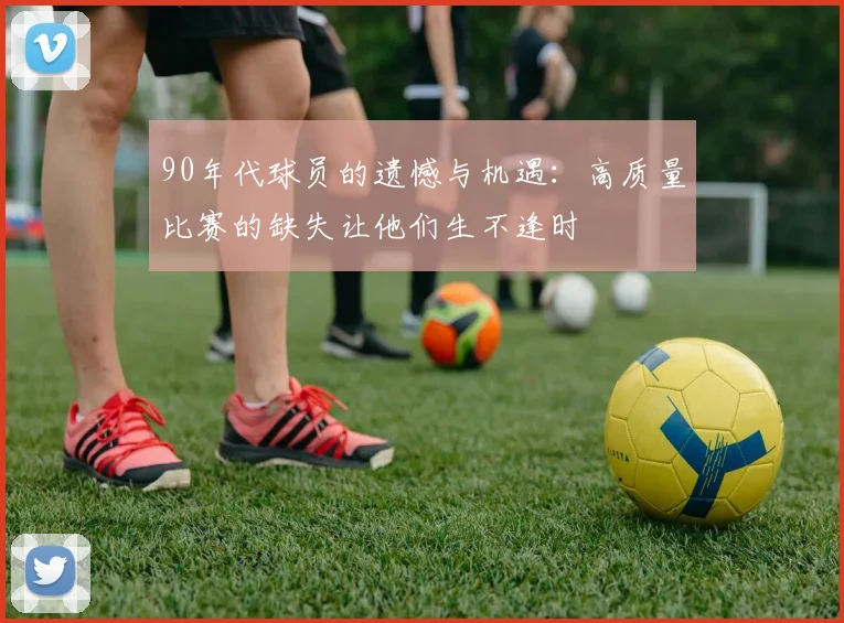 90年代球员的遗憾与机遇：高质量比赛的缺失让他们生不逢时