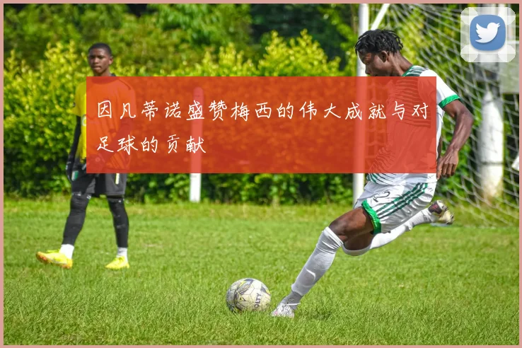 因凡蒂诺盛赞梅西的伟大成就与对足球的贡献