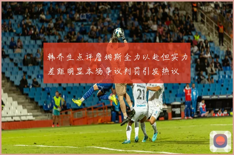 韩乔生点评詹姆斯全力以赴但实力差距明显本场争议判罚引发热议