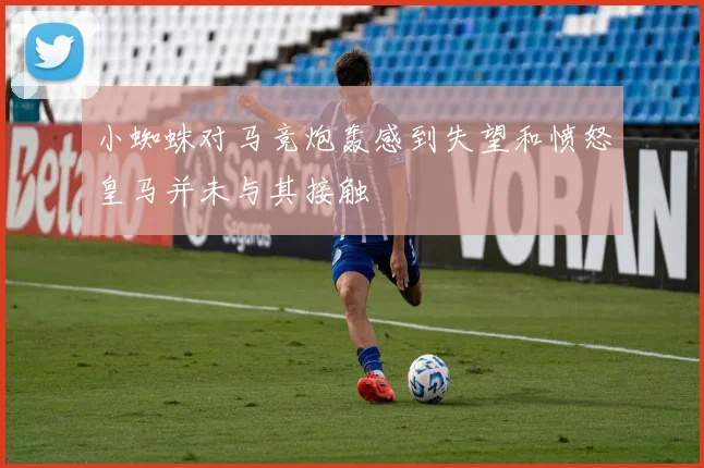 小蜘蛛对马竞炮轰感到失望和愤怒皇马并未与其接触