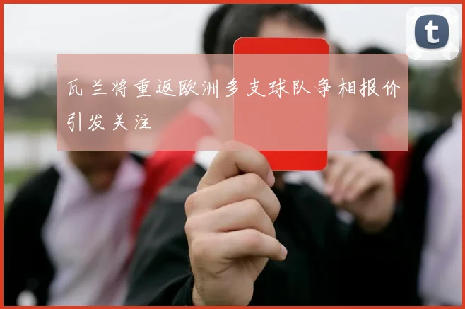 瓦兰将重返欧洲多支球队争相报价引发关注