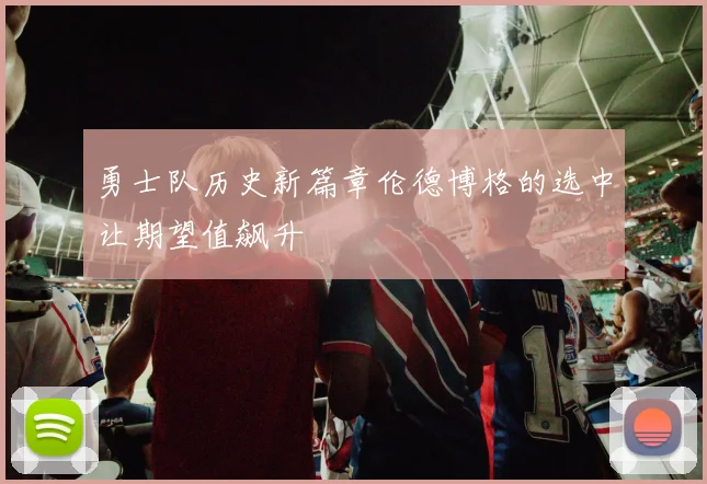 勇士队历史新篇章伦德博格的选中让期望值飙升