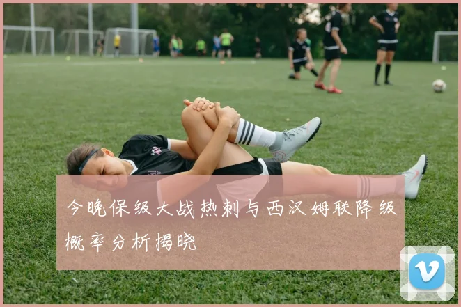 今晚保级大战热刺与西汉姆联降级概率分析揭晓