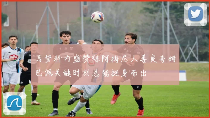 马努科内盛赞琼阿梅尼人善良夸姆巴佩关键时刻总能挺身而出