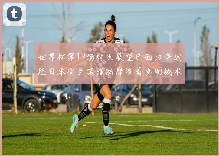 世界杯第19场对决展望巴西力争战胜日本荷兰需谨防摩洛哥克制战术
