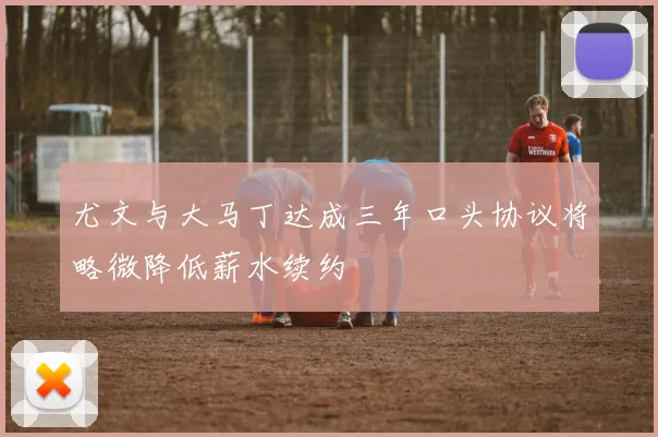 尤文与大马丁达成三年口头协议将略微降低薪水续约