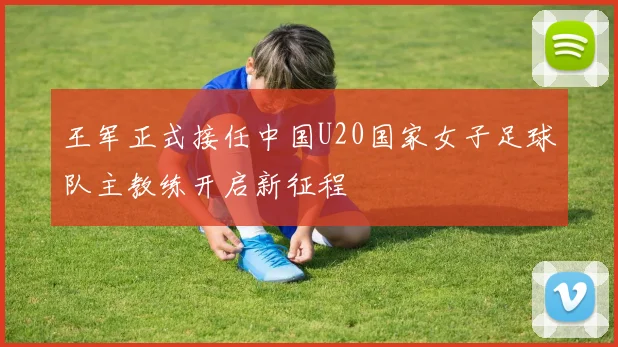 王军正式接任中国U20国家女子足球队主教练开启新征程