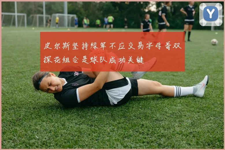 皮尔斯坚持绿军不应交易字母哥双探花组合是球队成功关键