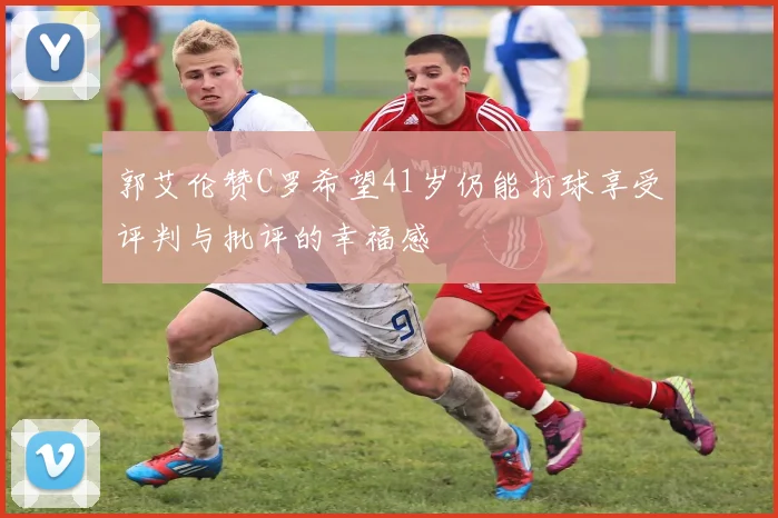 郭艾伦赞C罗希望41岁仍能打球享受评判与批评的幸福感